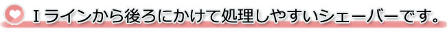 Iラインから後ろにかけてケアしやすいシェーバーです。