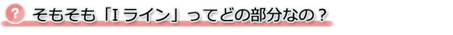 そもそも「Iライン」ってどの部分なの？