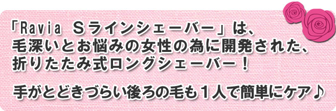 Ravia Sラインシェーバーは、毛深いとお悩みの女性の為に開発された、折りたたみ式ロングシェーバーです